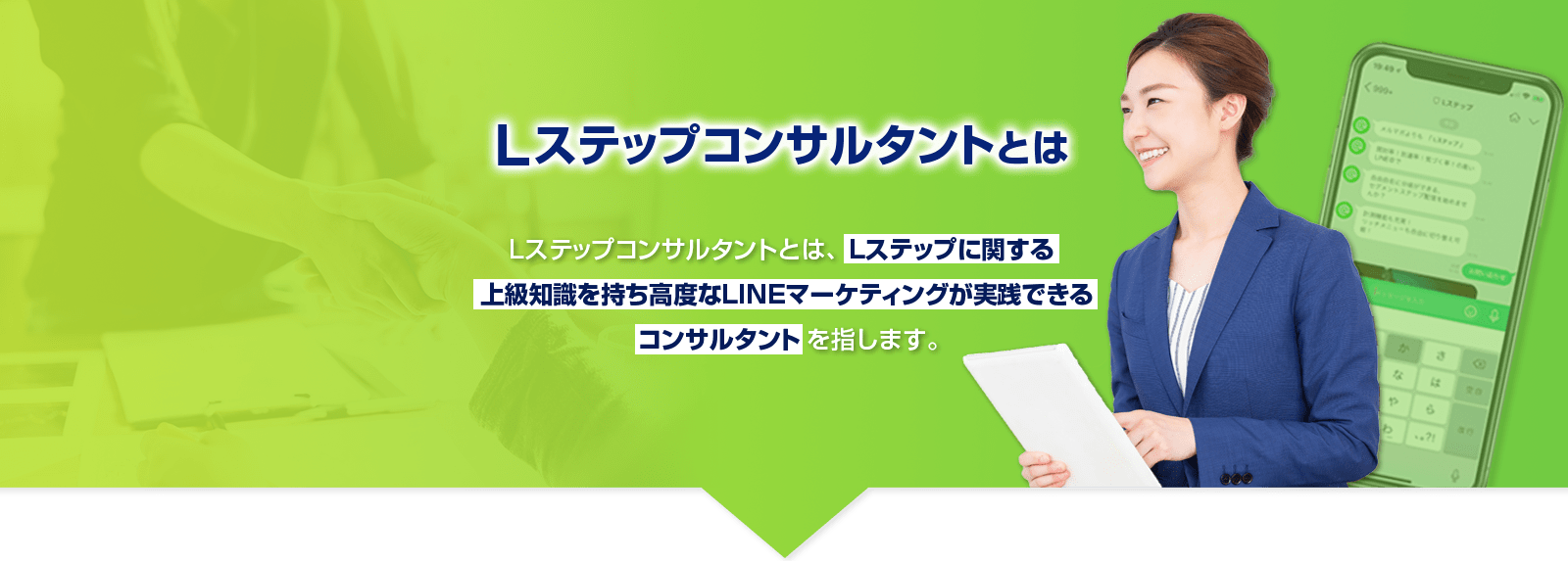 Lステップコンサルタントとは - Lステップコンサルタントとは、Lステップに関する上級知識を持ち高度なLINEマーケティングが実践できるコンサルタントを指します。