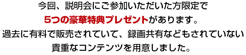 今回、説明会にご参加いただいた方限定で、４つの豪華特典をプレゼントがあります。過去に有料で販売されていて、録画共有などもされていない貴重なコンテンツを用意しました。