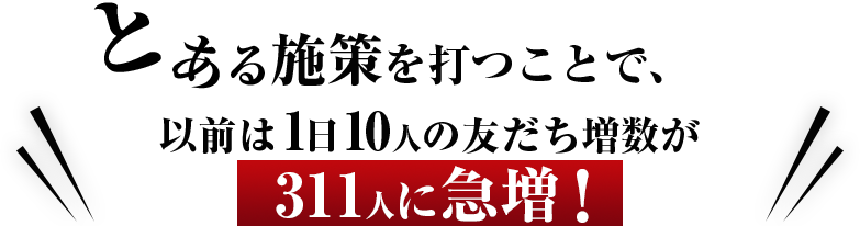 とある施策を打つことで、以前は1日10人の友だち増数が311に急増！
