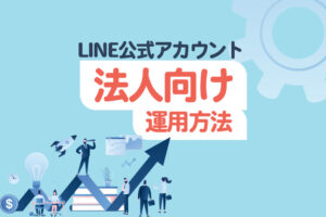 【法人向け】思わず登録したくなるLINE公式アカウントの運用方法【導入事例あり】