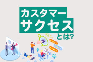 カスタマーサクセスとは？特徴やカスタマーサポートとの違い、導入のコツを解説
