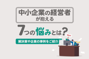 中小企業の経営者が抱える7つの悩みとは？解決策や企業の事例をご紹介