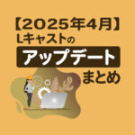 【2025年4月】Lキャストのアップデートまとめ