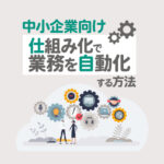 人手不足に悩む中小企業必見！仕組み化で業務を自動化する方法とは？