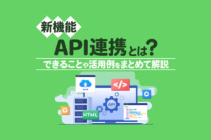 【新機能】往復連携を実現するAPI連携とは？できることや活用例をまとめて解説